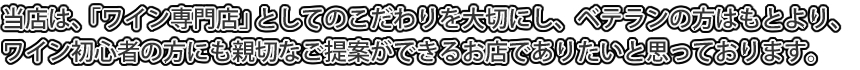 当店は、「ワイン専門店」としてのこだわりを大切にし、ベテランの方はもとより、ワイン初心者の方にも親切なご提案ができるお店でありたいと思っております。